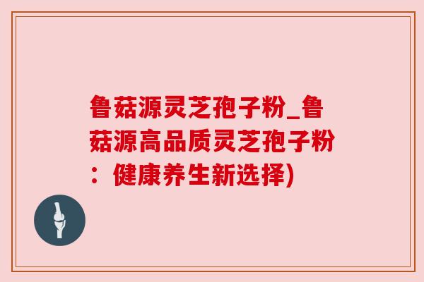 鲁菇源灵芝孢子粉_鲁菇源高品质灵芝孢子粉:健康养生新选择) 鲁菇源灵芝孢子粉_鲁菇源高品质灵芝孢子粉:健康养生新选择)