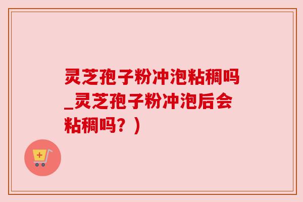 灵芝孢子粉冲泡粘稠吗_灵芝孢子粉冲泡后会粘稠吗？)