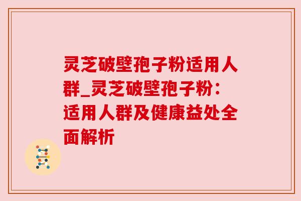 灵芝破壁孢子粉适用人群_灵芝破壁孢子粉：适用人群及健康益处全面解析