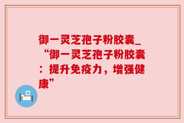 御一灵芝孢子粉胶囊_“御一灵芝孢子粉胶囊：提升免疫力，增强健康”
