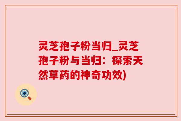 灵芝孢子粉当归_灵芝孢子粉与当归：探索天然草药的神奇功效)