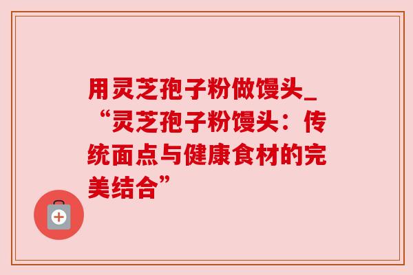 用灵芝孢子粉做馒头_“灵芝孢子粉馒头:传统面点与健康食材的完美结合” 用灵芝孢子粉做馒头_“灵芝孢子粉馒头:传统面点与健康食材的完美结合”