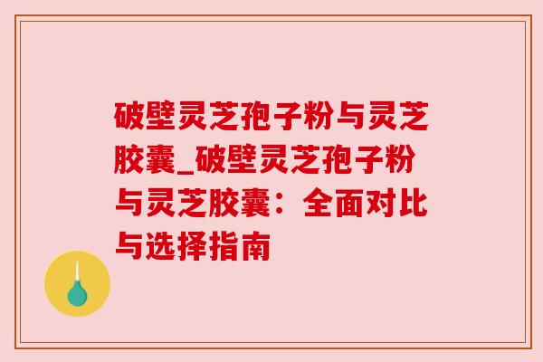 破壁灵芝孢子粉与灵芝胶囊_破壁灵芝孢子粉与灵芝胶囊：全面对比与选择指南