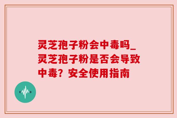 灵芝孢子粉会中毒吗_灵芝孢子粉是否会导致中毒？安全使用指南