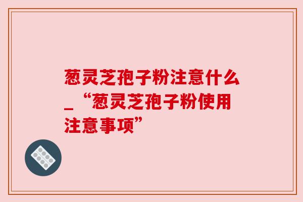 葱灵芝孢子粉注意什么_“葱灵芝孢子粉使用注意事项”