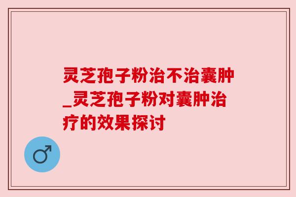 灵芝孢子粉治不治囊肿_灵芝孢子粉对囊肿治疗的效果探讨