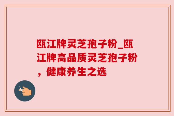 瓯江牌灵芝孢子粉_瓯江牌高品质灵芝孢子粉，健康养生之选