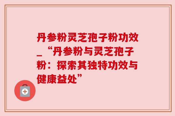 丹参粉灵芝孢子粉功效_“丹参粉与灵芝孢子粉:探索其独特功效与健康益处” 丹参粉灵芝孢子粉功效_“丹参粉与灵芝孢子粉:探索其独特功效与健康益处”
