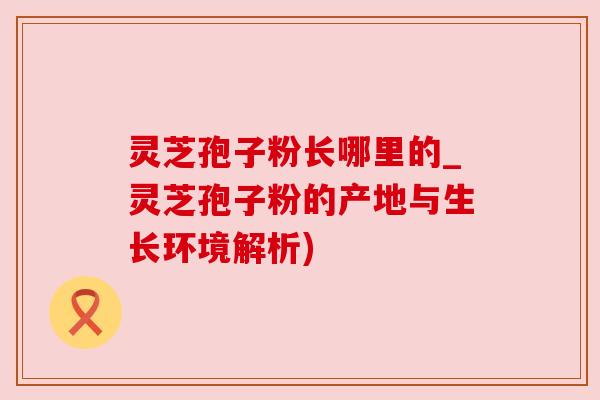 灵芝孢子粉长哪里的_灵芝孢子粉的产地与生长环境解析)