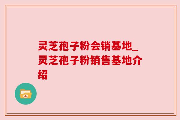 灵芝孢子粉会销基地_灵芝孢子粉销售基地介绍
