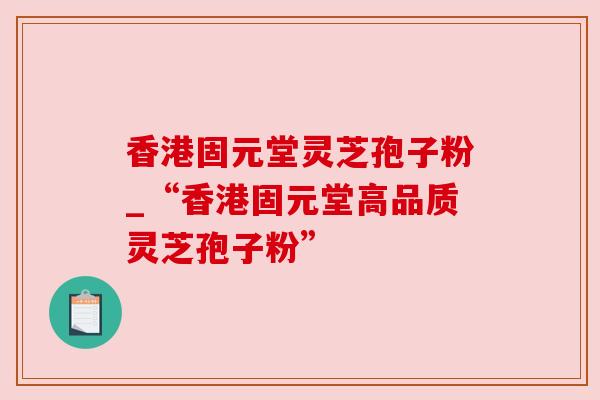 香港固元堂灵芝孢子粉_“香港固元堂高品质灵芝孢子粉”