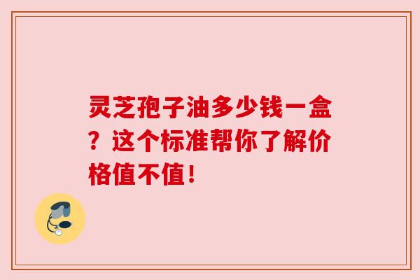 灵芝孢子油多少钱一盒？这个标准帮你了解价格值不值！