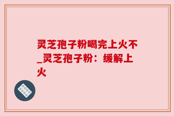 灵芝孢子粉喝完上火不_灵芝孢子粉：缓解上火