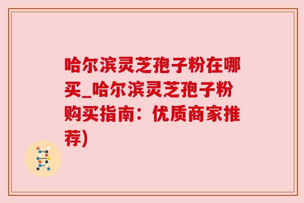 哈尔滨灵芝孢子粉在哪买_哈尔滨灵芝孢子粉购买指南：优质商家推荐)