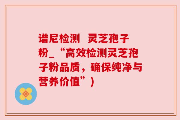 谱尼检测  灵芝孢子粉_“高效检测灵芝孢子粉品质，确保纯净与营养价值”)