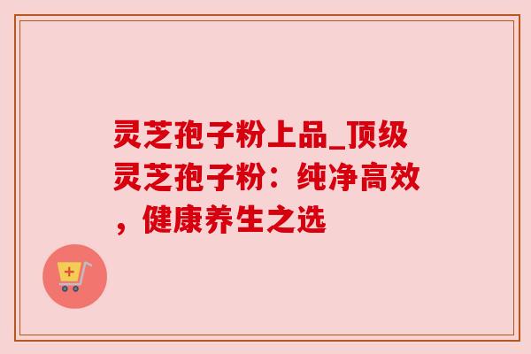 灵芝孢子粉上品_灵芝孢子粉:纯净高效,健康养生之选 灵芝孢子粉上品_灵芝孢子粉:纯净高效,健康养生之选