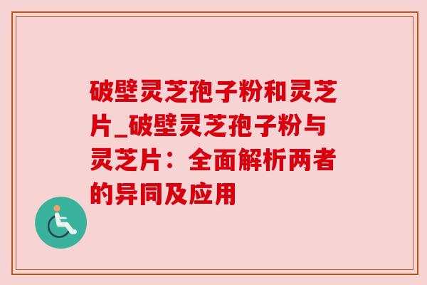破壁灵芝孢子粉和灵芝片_破壁灵芝孢子粉与灵芝片：全面解析两者的异同及应用
