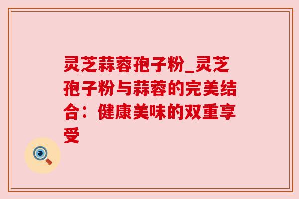 灵芝蒜蓉孢子粉_灵芝孢子粉与蒜蓉的完美结合：健康美味的双重享受