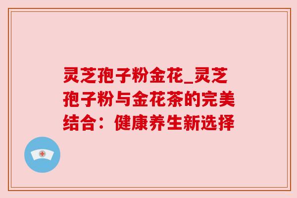 灵芝孢子粉金花_灵芝孢子粉与金花茶的完美结合：健康养生新选择