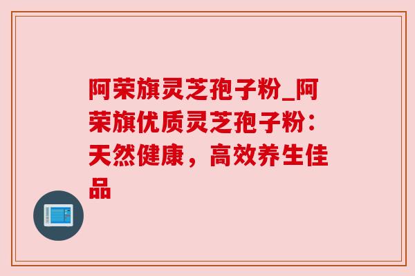 阿荣旗灵芝孢子粉_阿荣旗优质灵芝孢子粉：天然健康，高效养生佳品
