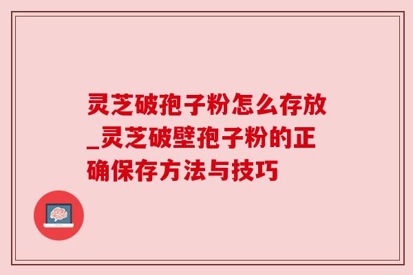 灵芝破孢子粉怎么存放_灵芝破壁孢子粉的正确保存方法与技巧