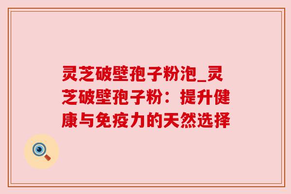 灵芝破壁孢子粉泡_灵芝破壁孢子粉:提升健康与免疫力的天然选择 灵芝破壁孢子粉泡_灵芝破壁孢子粉:提升健康与免疫力的天然选择