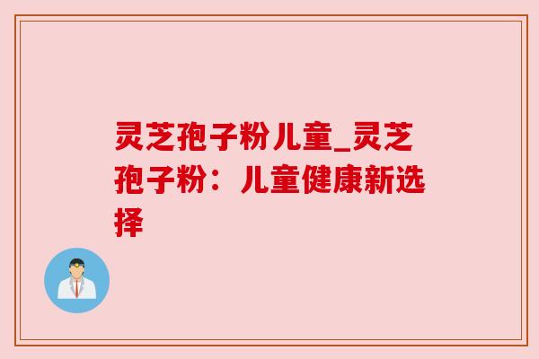 灵芝孢子粉儿童_灵芝孢子粉：儿童健康新选择