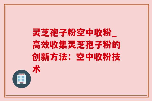 灵芝孢子粉空中收粉_高效收集灵芝孢子粉的创新方法：空中收粉技术
