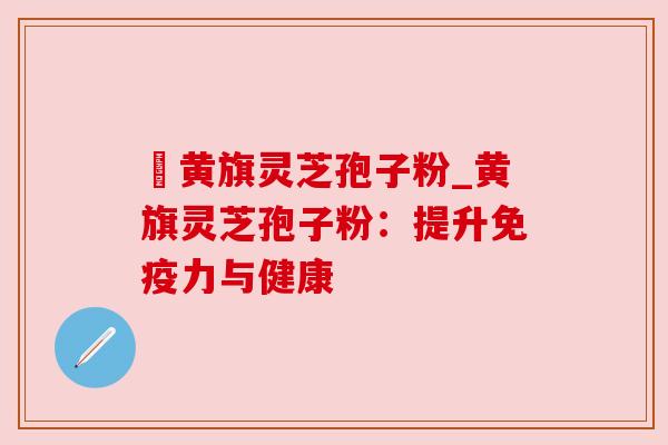 満黄旗灵芝孢子粉_黄旗灵芝孢子粉：提升免疫力与健康