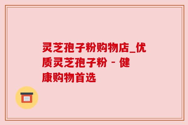 灵芝孢子粉购物店_优质灵芝孢子粉 - 健康购物首选 灵芝孢子粉购物店_优质灵芝孢子粉 - 健康购物首选
