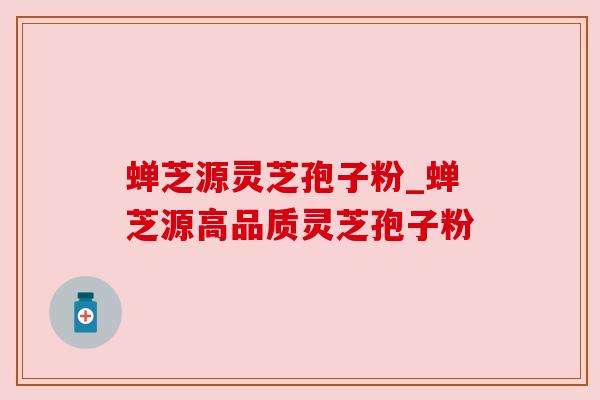 蝉芝源灵芝孢子粉_蝉芝源高品质灵芝孢子粉 蝉芝源灵芝孢子粉_蝉芝源高品质灵芝孢子粉