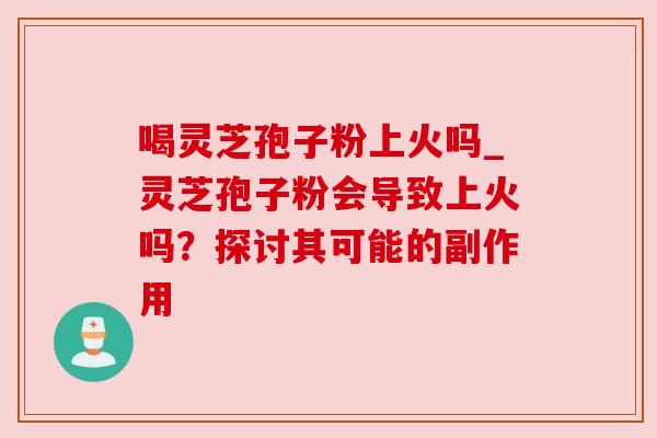 喝灵芝孢子粉上火吗_灵芝孢子粉会导致上火吗？探讨其可能的副作用