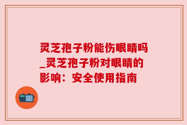 灵芝孢子粉能伤眼睛吗_灵芝孢子粉对眼睛的影响：安全使用指南