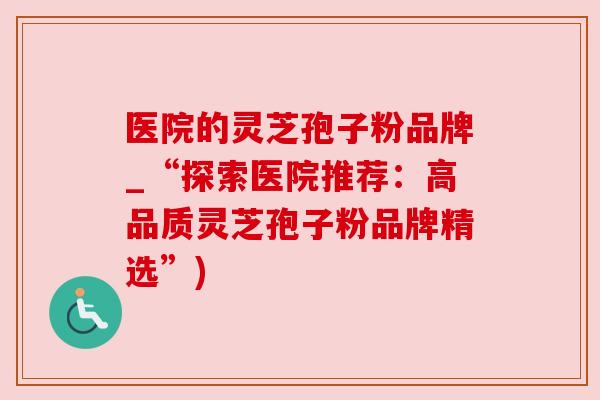 医院的灵芝孢子粉品牌_“探索医院推荐：高品质灵芝孢子粉品牌精选”)
