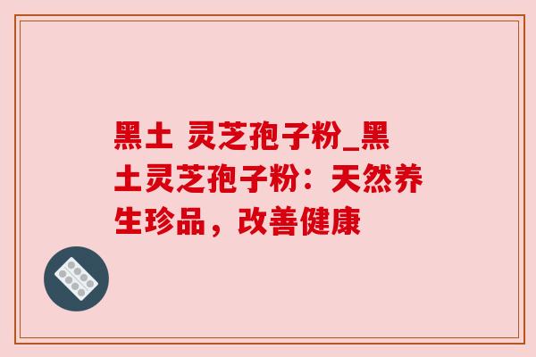 黑土 灵芝孢子粉_黑土灵芝孢子粉：天然养生珍品，改善健康