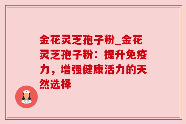 金花灵芝孢子粉_金花灵芝孢子粉：提升免疫力，增强健康活力的天然选择