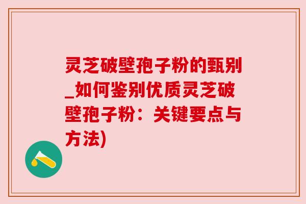 灵芝破壁孢子粉的甄别_如何鉴别优质灵芝破壁孢子粉：关键要点与方法)