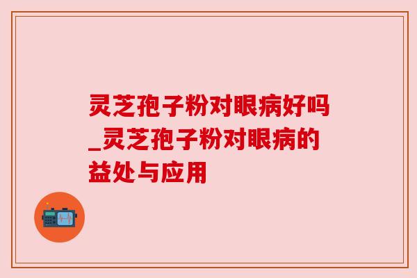 灵芝孢子粉对眼病好吗_灵芝孢子粉对眼病的益处与应用