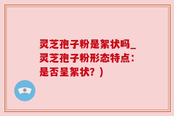 灵芝孢子粉是絮状吗_灵芝孢子粉形态特点：是否呈絮状？)