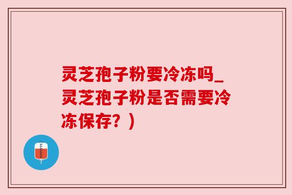 灵芝孢子粉要冷冻吗_灵芝孢子粉是否需要冷冻保存？)