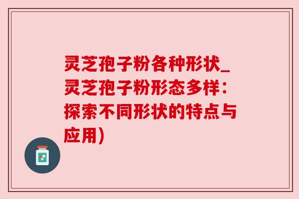 灵芝孢子粉各种形状_灵芝孢子粉形态多样：探索不同形状的特点与应用)