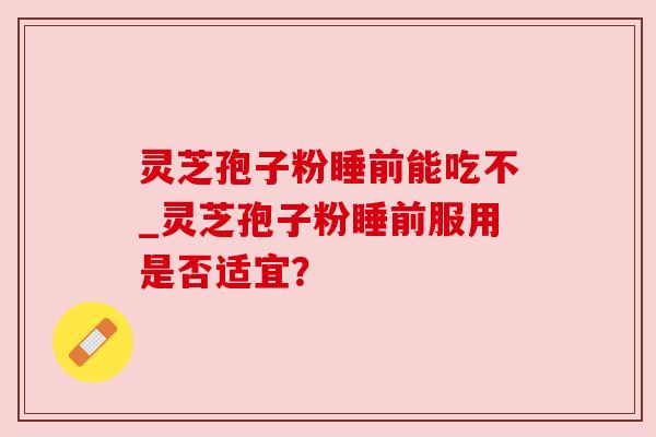 灵芝孢子粉睡前能吃不_灵芝孢子粉睡前服用是否适宜? 灵芝孢子粉睡前能吃不_灵芝孢子粉睡前服用是否适宜?