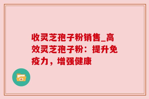 收灵芝孢子粉销售_高效灵芝孢子粉:提升免疫力,增强健康 收灵芝孢子粉销售_高效灵芝孢子粉:提升免疫力,增强健康