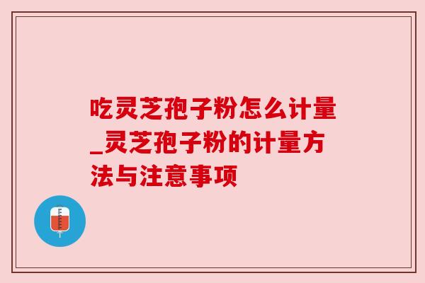 吃灵芝孢子粉怎么计量_灵芝孢子粉的计量方法与注意事项