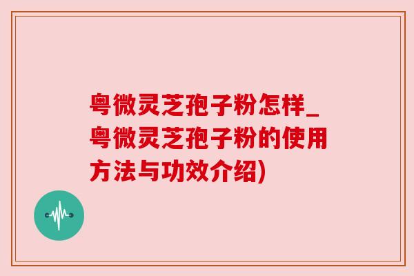 粤微灵芝孢子粉怎样_粤微灵芝孢子粉的使用方法与功效介绍)