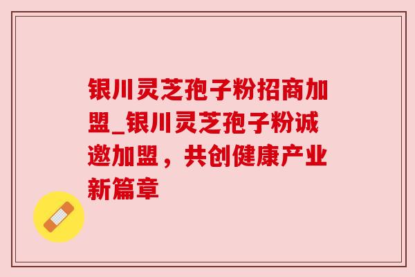 银川灵芝孢子粉招商加盟_银川灵芝孢子粉诚邀加盟，共创健康产业新篇章