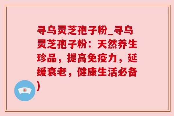 寻乌灵芝孢子粉_寻乌灵芝孢子粉:天然养生珍品,提高免疫力,延缓,健康生活必备) 寻乌灵芝孢子粉_寻乌灵芝孢子粉:天然养生珍品,提高免疫力,延缓,健康生活必备)