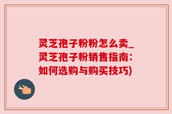 灵芝孢子粉粉怎么卖_灵芝孢子粉销售指南：如何选购与购买技巧)