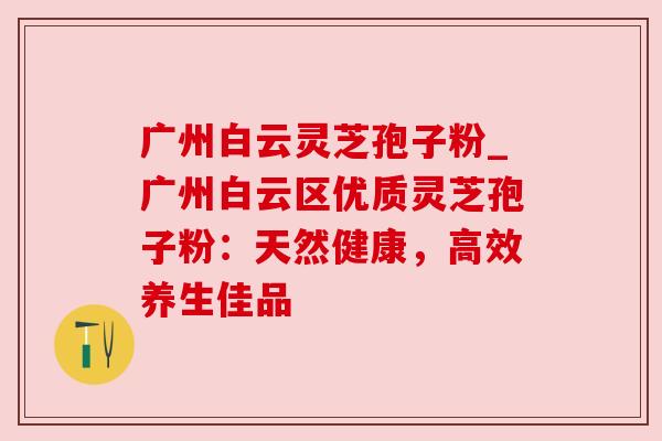 广州白云灵芝孢子粉_广州白云区优质灵芝孢子粉:天然健康,高效养生佳品 广州白云灵芝孢子粉_广州白云区优质灵芝孢子粉:天然健康,高效养生佳品
