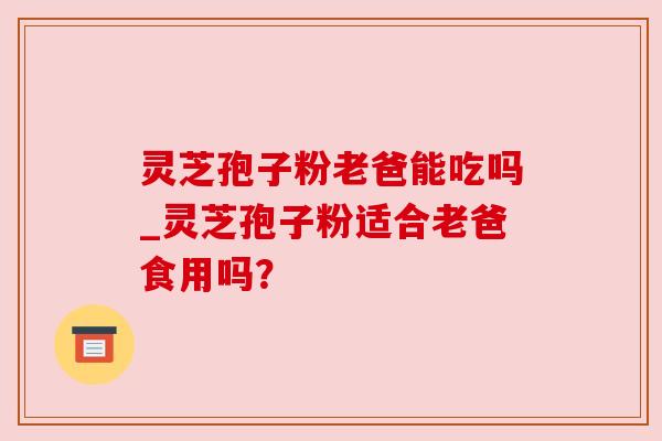 灵芝孢子粉老爸能吃吗_灵芝孢子粉适合老爸食用吗? 灵芝孢子粉老爸能吃吗_灵芝孢子粉适合老爸食用吗?